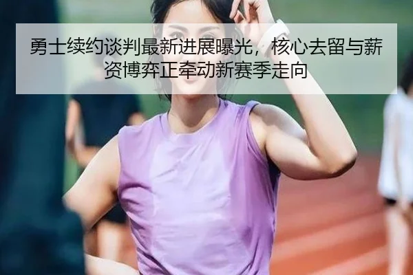 勇士续约谈判最新进展曝光，核心去留与薪资博弈正牵动新赛季走向
